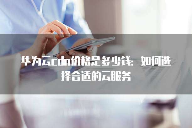 华为云cdn价格是多少钱:如何选择合适的云服务