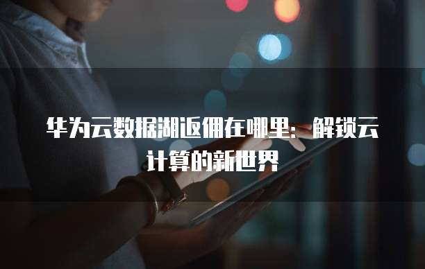 华为云数据湖返佣在哪里:解锁云计算的新世界