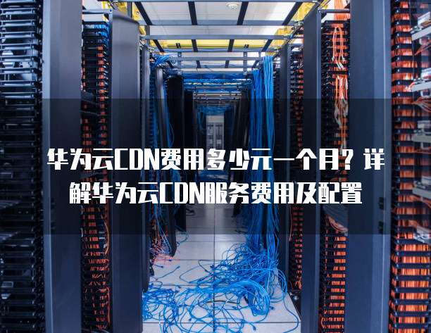 华为云CDN费用多少元一个月?详解华为云CDN服务费用及配置