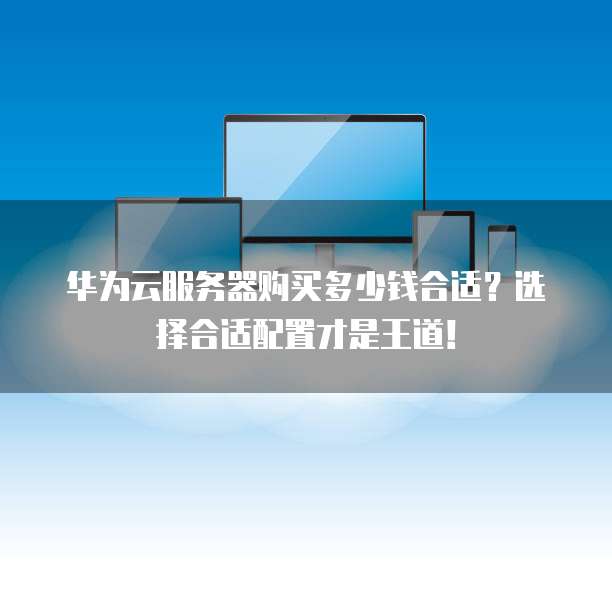 华为云服务器购买多少钱合适?选择合适配置才是王道!