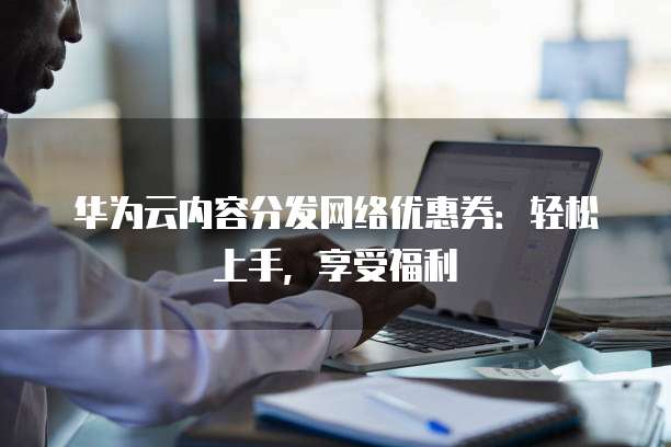 华为云内容分发网络优惠券:轻松上手,享受福利
