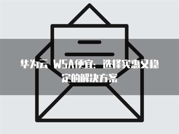 华为云 WSA便宜:选择实惠又稳定的解决方案