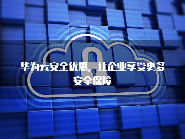 华为云安全优惠,让企业享受更多安全保障
