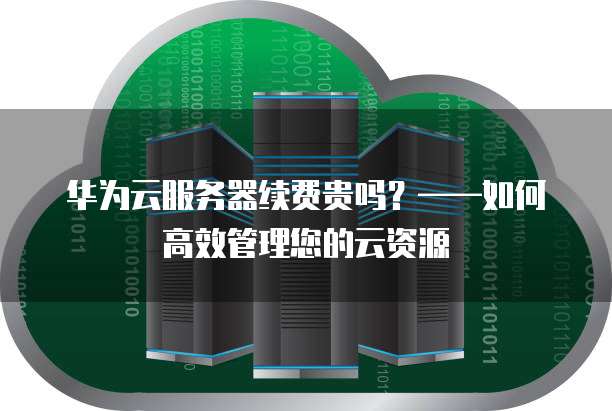 华为云服务器续费贵吗?——如何高效管理您的云资源