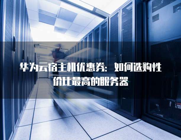 华为云宿主机优惠券:如何选购性价比最高的服务器