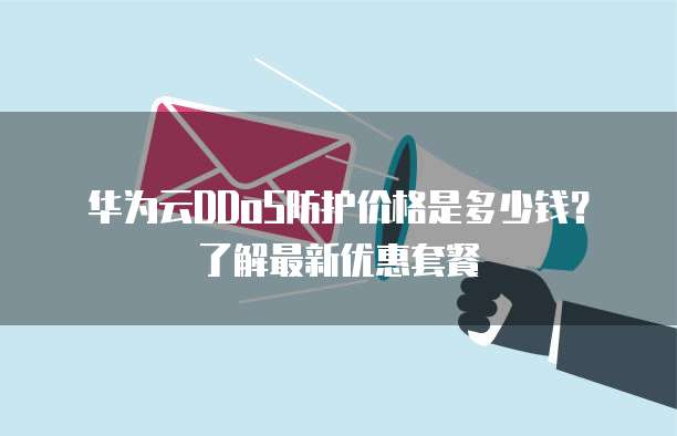 华为云DDoS防护价格是多少钱？了解最新优惠套餐