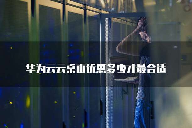 华为云云桌面优惠多少才最合适