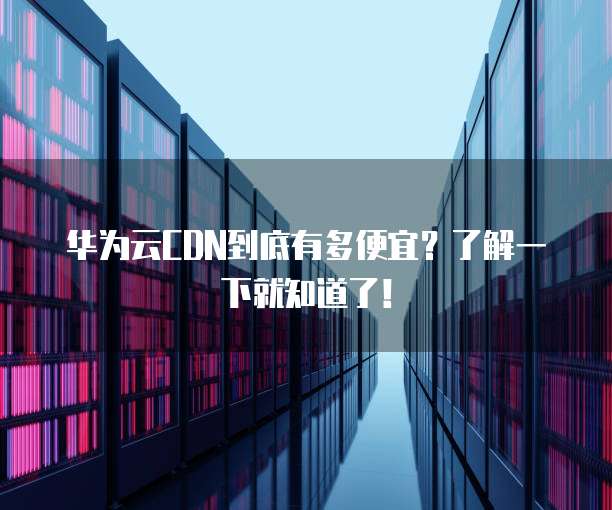 华为云CDN到底有多便宜?了解一下就知道了!