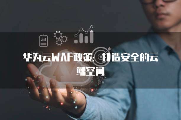 华为云WAF政策:打造安全的云端空间