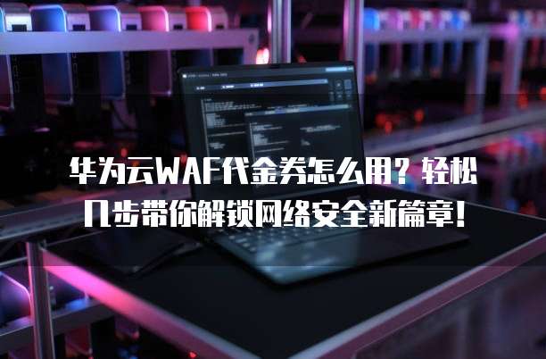 华为云WAF代金券怎么用?轻松几步带你解锁网络安全新篇章!
