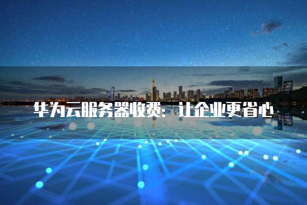 华为云服务器收费:让企业更省心
