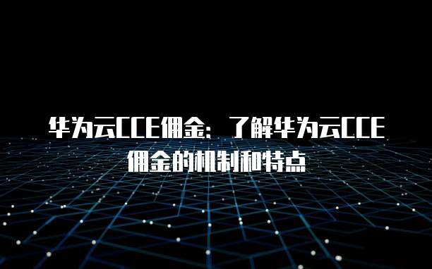 华为云CCE佣金:了解华为云CCE佣金的机制和特点