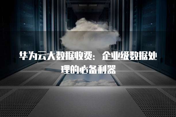 华为云大数据收费：企业级数据处理的必备利器