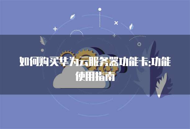 如何购买华为云服务器功能卡:功能使用指南