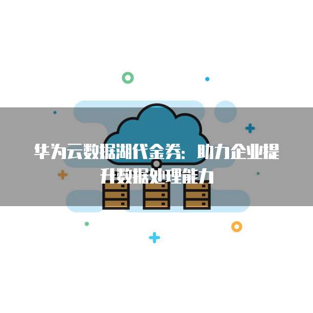 华为云数据湖代金券：助力企业提升数据处理能力