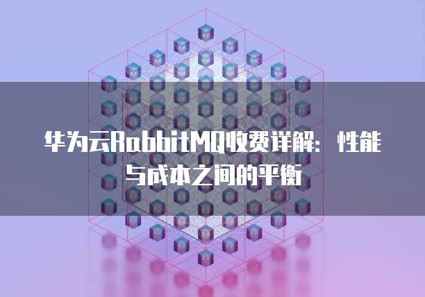 华为云RabbitMQ收费详解:性能与成本之间的平衡