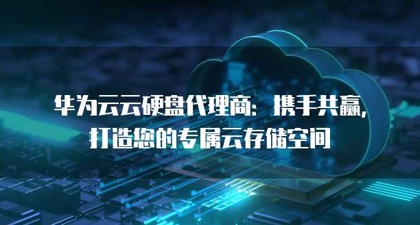 华为云云硬盘代理商:携手共赢,打造您的专属云存储空间