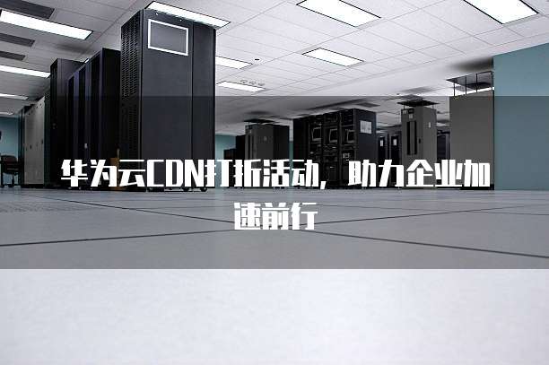 华为云CDN打折活动,助力企业加速前行