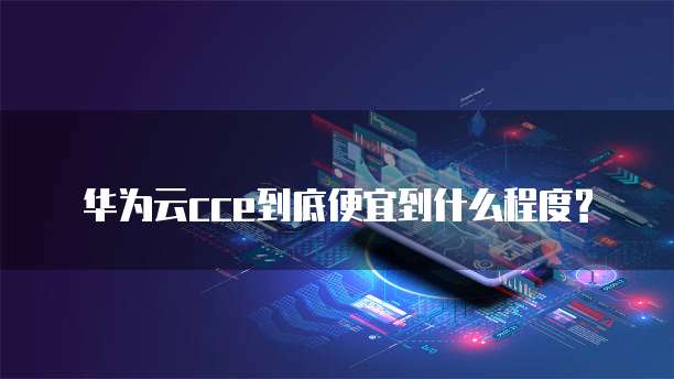 华为云cce到底便宜到什么程度?