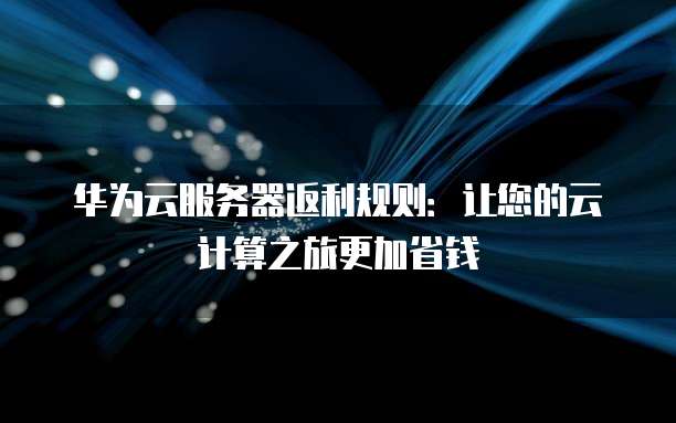 华为云服务器返利规则:让您的云计算之旅更加省钱