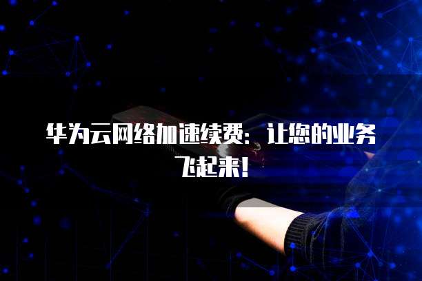 华为云网络加速续费：让您的业务飞起来！