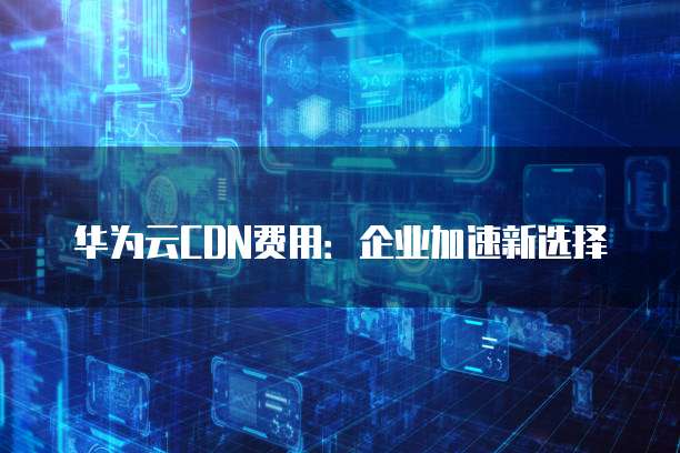 华为云CDN费用:企业加速新选择