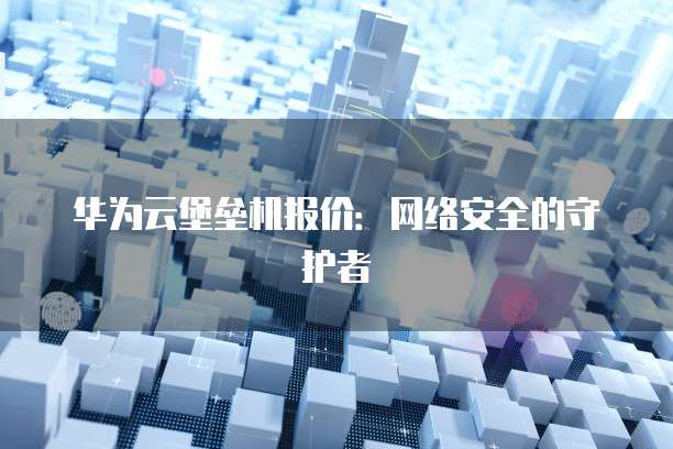 华为云堡垒机报价:网络安全的守护者