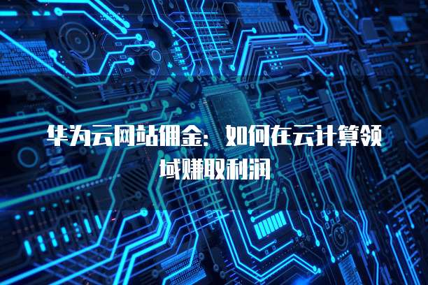 华为云网站佣金:如何在云计算领域赚取利润