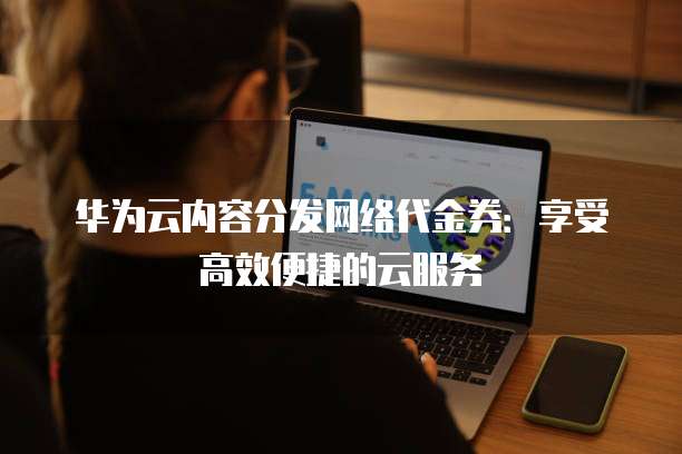 华为云内容分发网络代金券：享受高效便捷的云服务