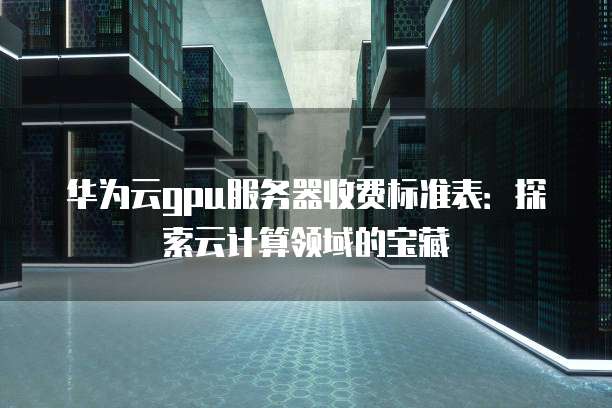 华为云gpu服务器收费标准表:探索云计算领域的宝藏