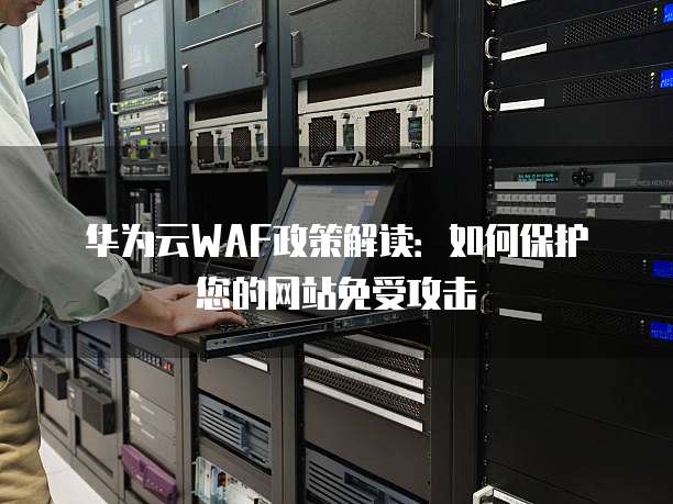 华为云WAF政策解读：如何保护您的网站免受攻击