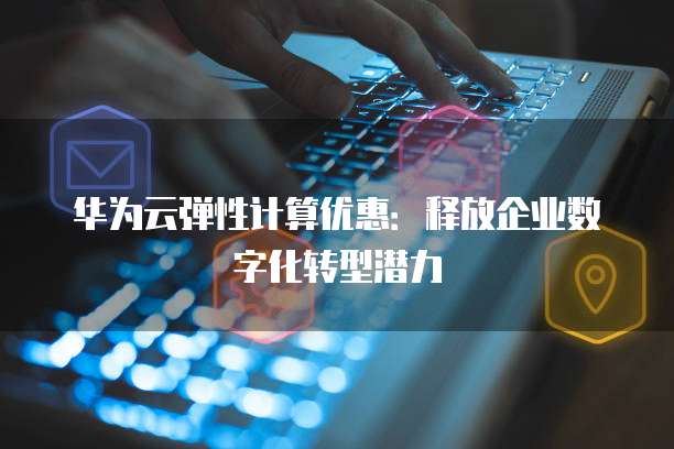 华为云弹性计算优惠:释放企业数字化转型潜力