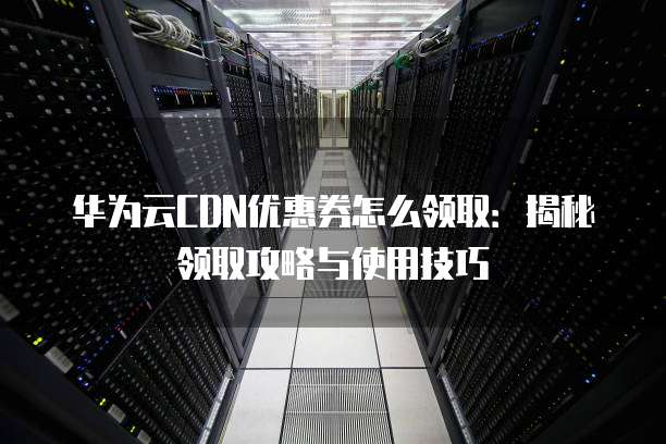 华为云CDN优惠券怎么领取:揭秘领取攻略与使用技巧