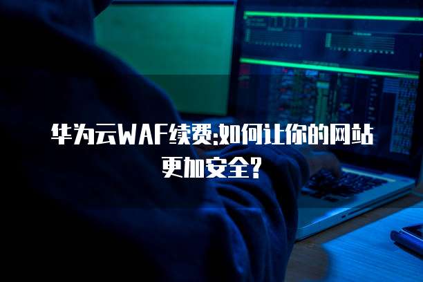 华为云WAF续费:如何让你的网站更加安全?