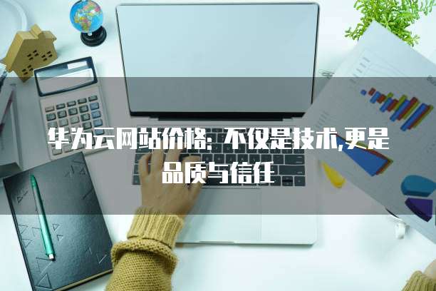 华为云网站价格: 不仅是技术,更是品质与信任