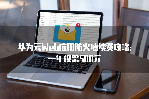 华为云Web应用防火墙续费攻略:一年仅需500元