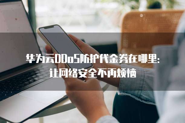 华为云DDoS防护代金券在哪里:让网络安全不再烦恼