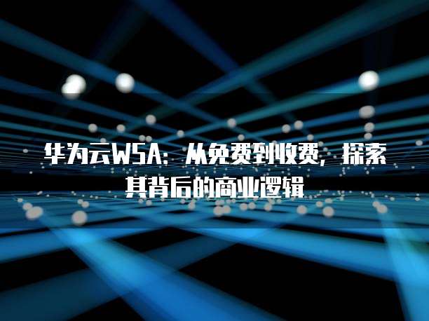 华为云WSA：从免费到收费，探索其背后的商业逻辑