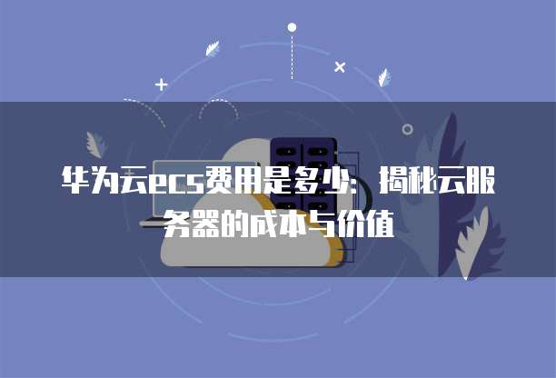 华为云ecs费用是多少:揭秘云服务器的成本与价值