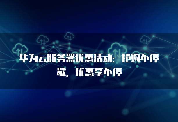 华为云服务器优惠活动:抢购不停歇,优惠享不停