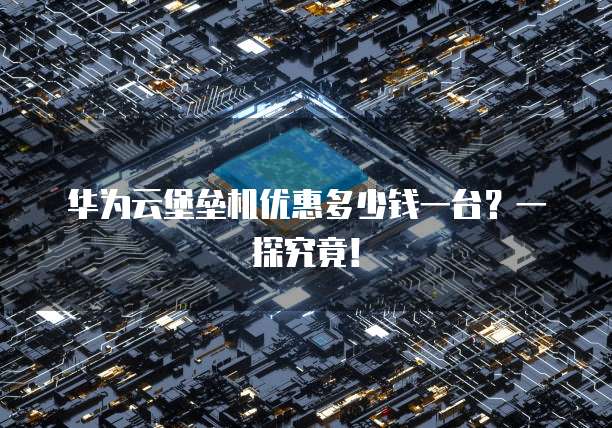 华为云堡垒机优惠多少钱一台?一探究竟!