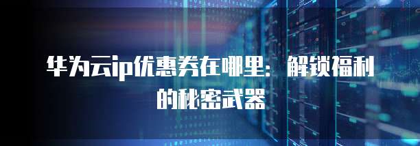 华为云ip优惠券在哪里:解锁福利的秘密武器