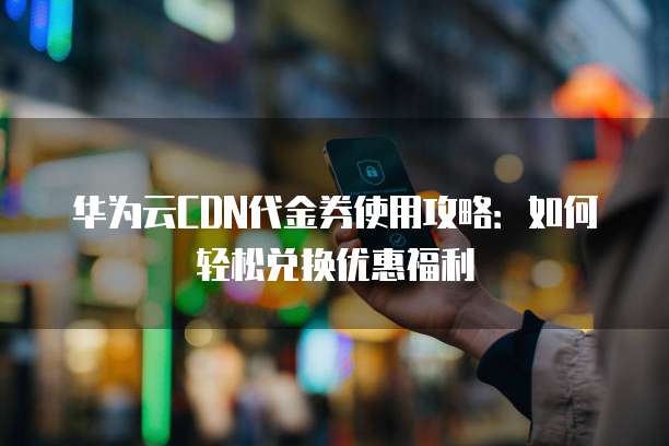 华为云CDN代金券使用攻略:如何轻松兑换优惠福利