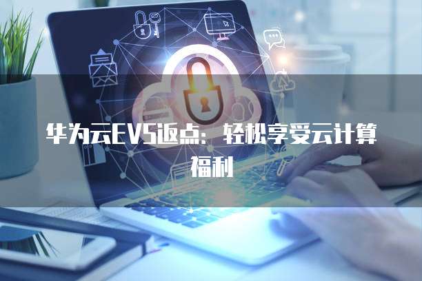 华为云EVS返点:轻松享受云计算福利