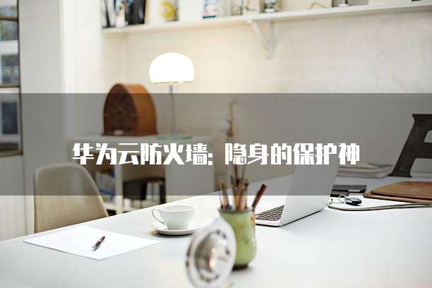 华为云防火墙: 隐身的保护神