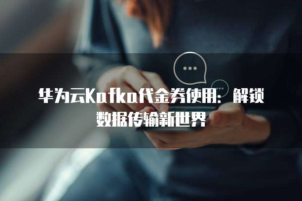 华为云Kafka代金券使用:解锁数据传输新世界