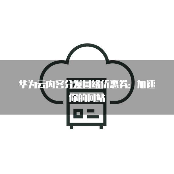 华为云内容分发网络优惠券:加速你的网站