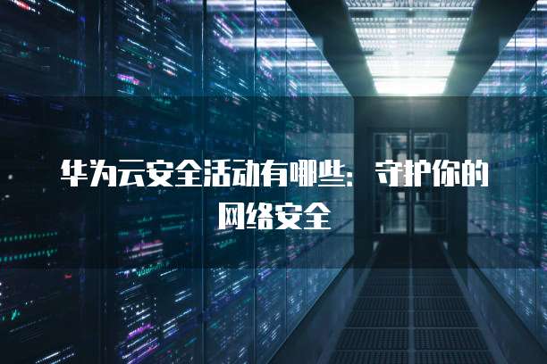 华为云安全活动有哪些:守护你的网络安全