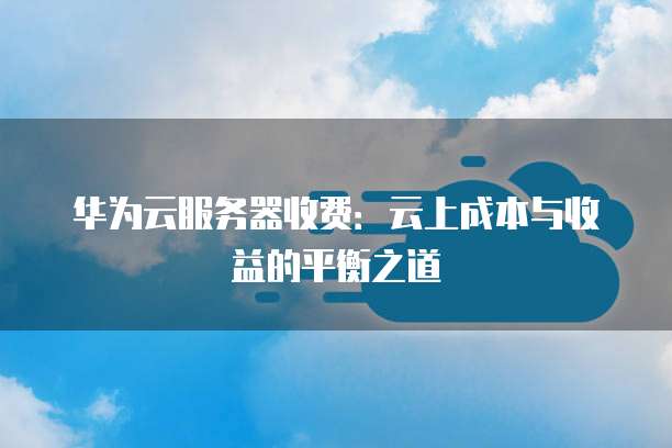 华为云服务器收费:云上成本与收益的平衡之道