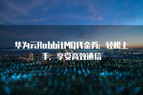 华为云RabbitMQ代金券:轻松上手,享受高效通信